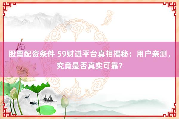 股票配资条件 59财进平台真相揭秘：用户亲测，究竟是否真实可靠？