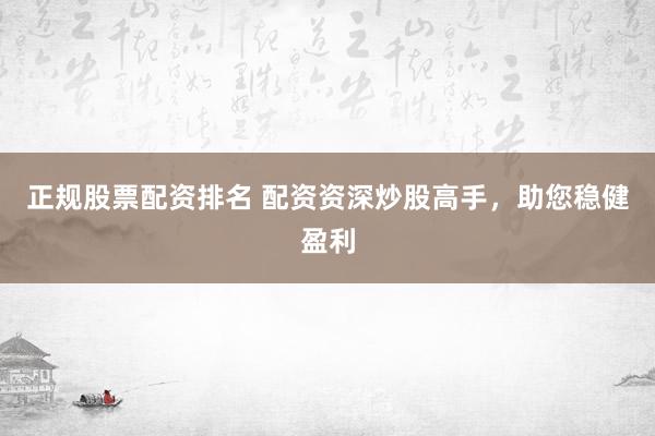 正规股票配资排名 配资资深炒股高手，助您稳健盈利