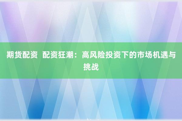 期货配资  配资狂潮：高风险投资下的市场机遇与挑战