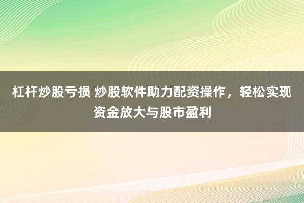 杠杆炒股亏损 炒股软件助力配资操作，轻松实现资金放大与股市盈利