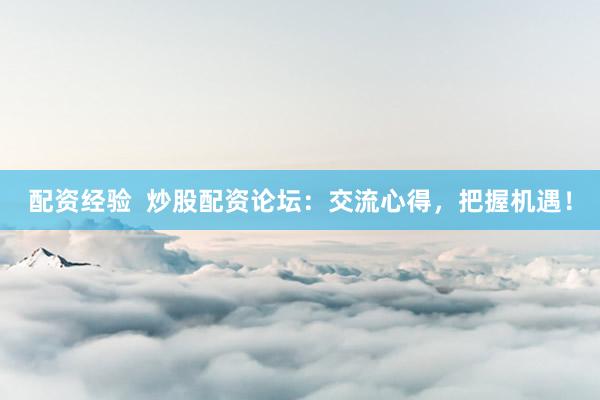 配资经验  炒股配资论坛：交流心得，把握机遇！