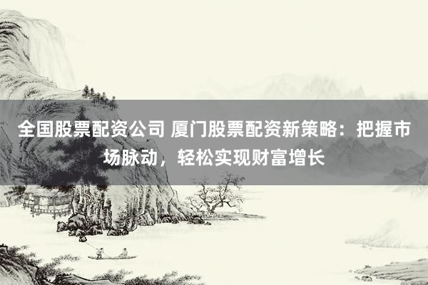 全国股票配资公司 厦门股票配资新策略：把握市场脉动，轻松实现财富增长