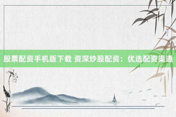股票配资手机版下载 资深炒股配资：优选配资渠道