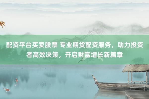 配资平台买卖股票 专业期货配资服务，助力投资者高效决策，开启财富增长新篇章