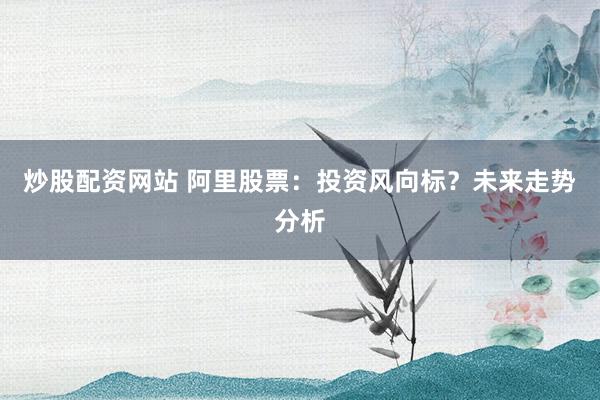 炒股配资网站 阿里股票：投资风向标？未来走势分析
