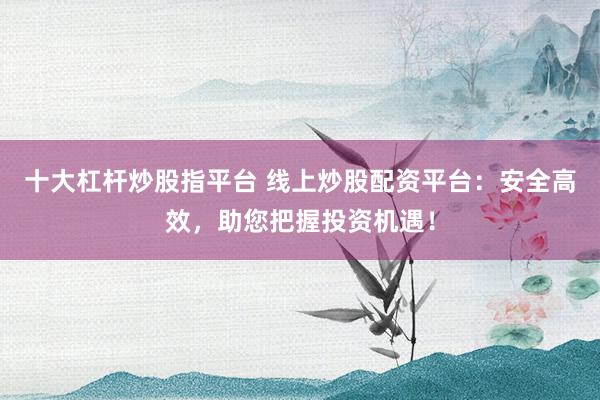 十大杠杆炒股指平台 线上炒股配资平台：安全高效，助您把握投资机遇！