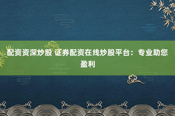 配资资深炒股 证券配资在线炒股平台：专业助您盈利