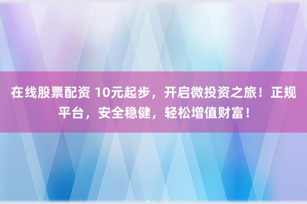 在线股票配资 10元起步，开启微投资之旅！正规平台，安全稳健，轻松增值财富！