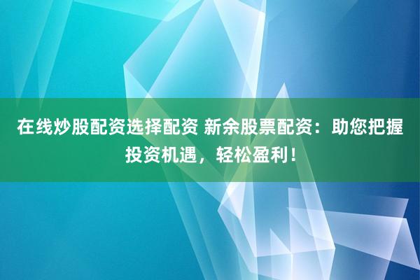 在线炒股配资选择配资 新余股票配资：助您把握投资机遇，轻松盈利！