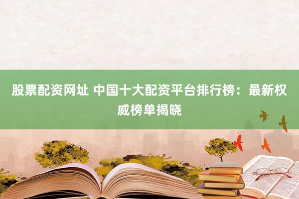 股票配资网址 中国十大配资平台排行榜：最新权威榜单揭晓