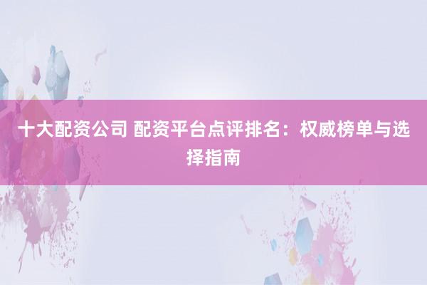 十大配资公司 配资平台点评排名：权威榜单与选择指南