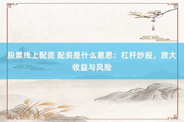 股票线上配资 配资是什么意思：杠杆炒股，放大收益与风险