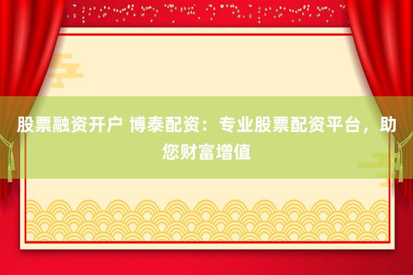 股票融资开户 博泰配资：专业股票配资平台，助您财富增值