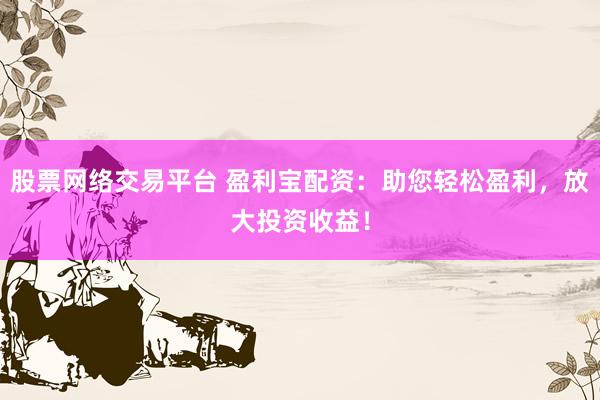 股票网络交易平台 盈利宝配资：助您轻松盈利，放大投资收益！