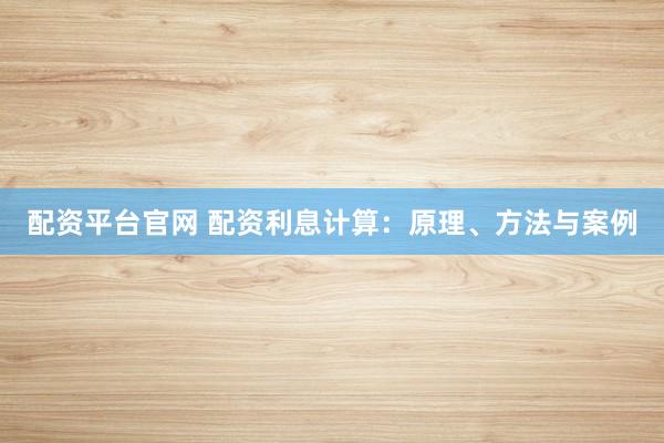 配资平台官网 配资利息计算：原理、方法与案例