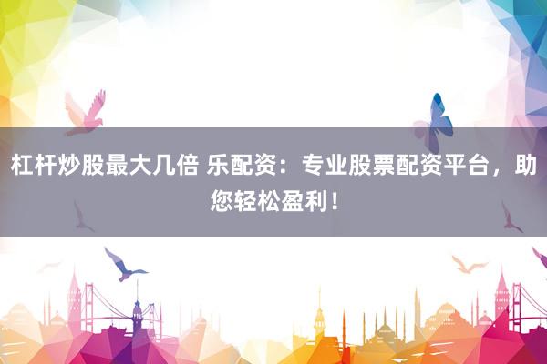 杠杆炒股最大几倍 乐配资：专业股票配资平台，助您轻松盈利！