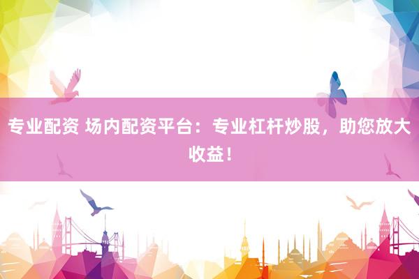 专业配资 场内配资平台：专业杠杆炒股，助您放大收益！