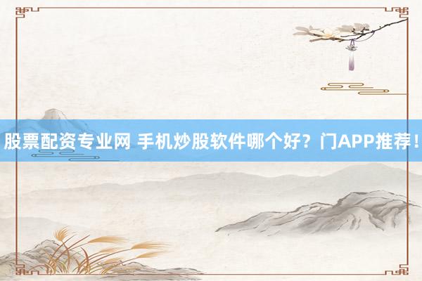 股票配资专业网 手机炒股软件哪个好？门APP推荐！