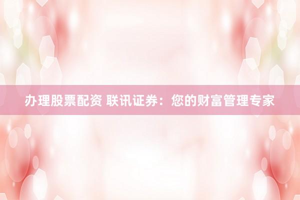办理股票配资 联讯证券：您的财富管理专家