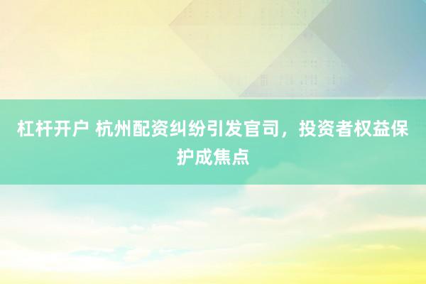 杠杆开户 杭州配资纠纷引发官司，投资者权益保护成焦点