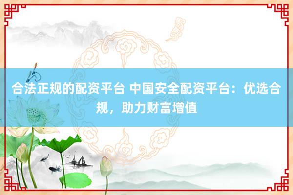 合法正规的配资平台 中国安全配资平台：优选合规，助力财富增值