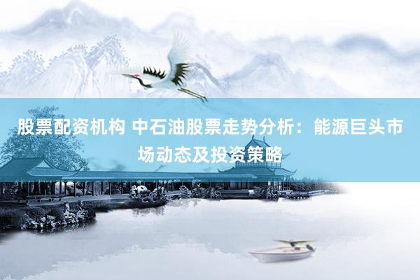 股票配资机构 中石油股票走势分析：能源巨头市场动态及投资策略