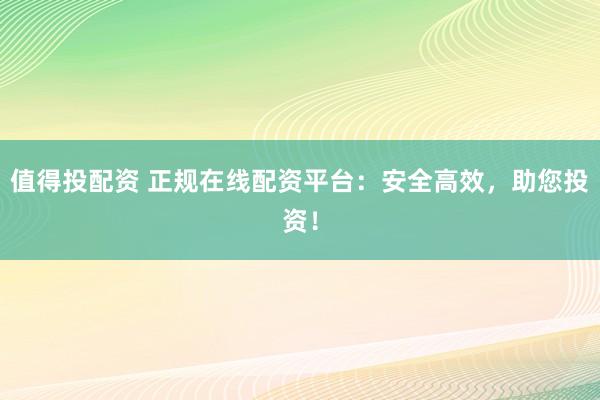 值得投配资 正规在线配资平台：安全高效，助您投资！