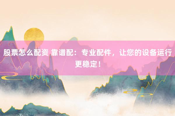 股票怎么配资 靠谱配：专业配件，让您的设备运行更稳定！