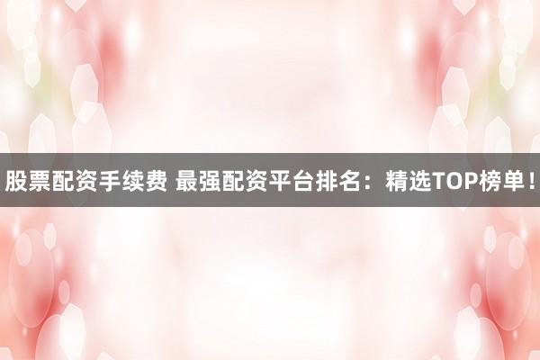 股票配资手续费 最强配资平台排名：精选TOP榜单！