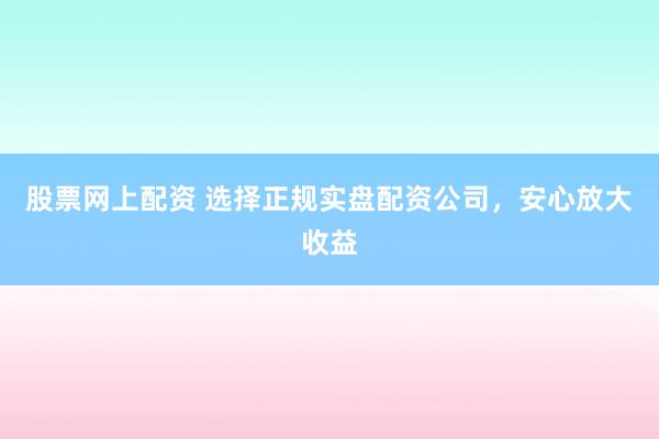 股票网上配资 选择正规实盘配资公司，安心放大收益