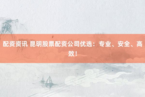 配资资讯 昆明股票配资公司优选：专业、安全、高效！